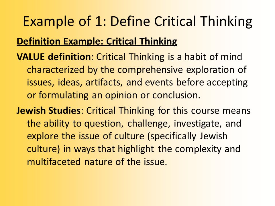 Example of 1: Define Critical Thinking Definition Example: Critical Thinking VALUE definition: Critical Thinking is a habit of mind characterized by the comprehensive exploration of issues, ideas, artifacts, and events before accepting or formulating an opinion or conclusion.