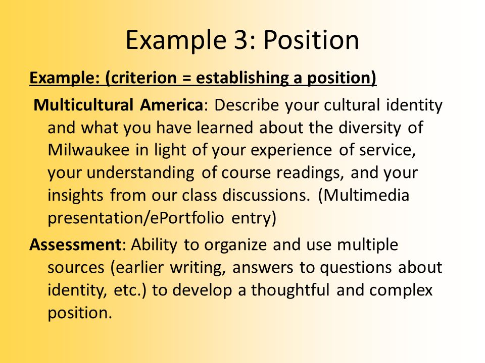 Example 3: Position Example: (criterion = establishing a position) Multicultural America: Describe your cultural identity and what you have learned about the diversity of Milwaukee in light of your experience of service, your understanding of course readings, and your insights from our class discussions.