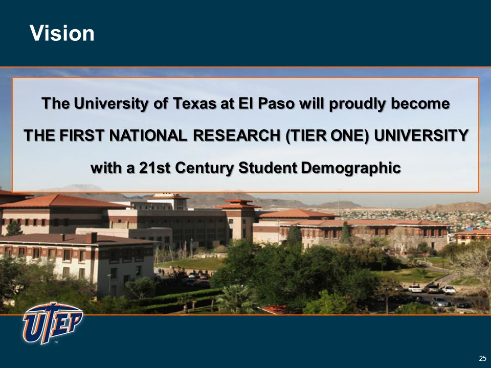Vision The University of Texas at El Paso will proudly become THE FIRST NATIONAL RESEARCH (TIER ONE) UNIVERSITY with a 21st Century Student Demographic The University of Texas at El Paso will proudly become THE FIRST NATIONAL RESEARCH (TIER ONE) UNIVERSITY with a 21st Century Student Demographic 25