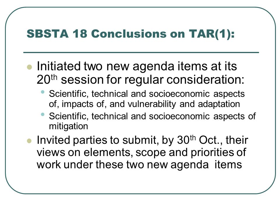 SBSTA 18 Conclusions on TAR(1): Initiated two new agenda items at its 20 th session for regular consideration: Scientific, technical and socioeconomic aspects of, impacts of, and vulnerability and adaptation Scientific, technical and socioeconomic aspects of mitigation Invited parties to submit, by 30 th Oct., their views on elements, scope and priorities of work under these two new agenda items
