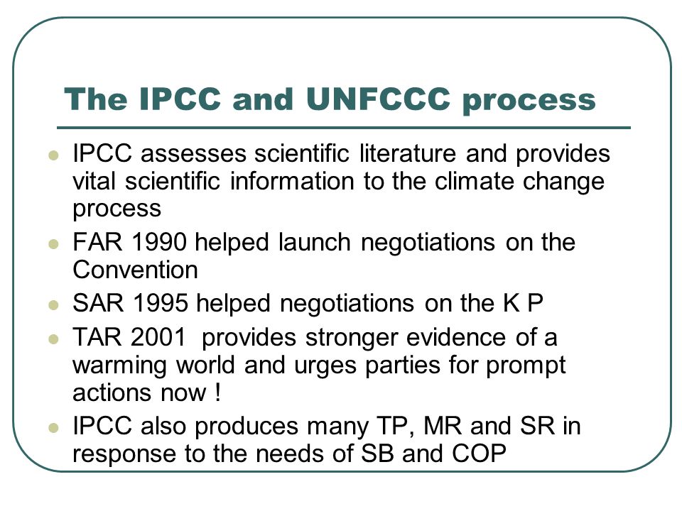 The IPCC and UNFCCC process IPCC assesses scientific literature and provides vital scientific information to the climate change process FAR 1990 helped launch negotiations on the Convention SAR 1995 helped negotiations on the K P TAR 2001 provides stronger evidence of a warming world and urges parties for prompt actions now .