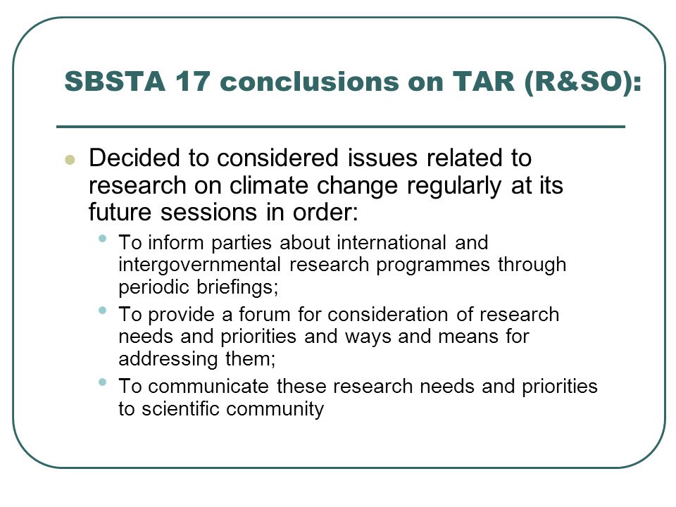 SBSTA 17 conclusions on TAR (R&SO): Decided to considered issues related to research on climate change regularly at its future sessions in order: To inform parties about international and intergovernmental research programmes through periodic briefings; To provide a forum for consideration of research needs and priorities and ways and means for addressing them; To communicate these research needs and priorities to scientific community