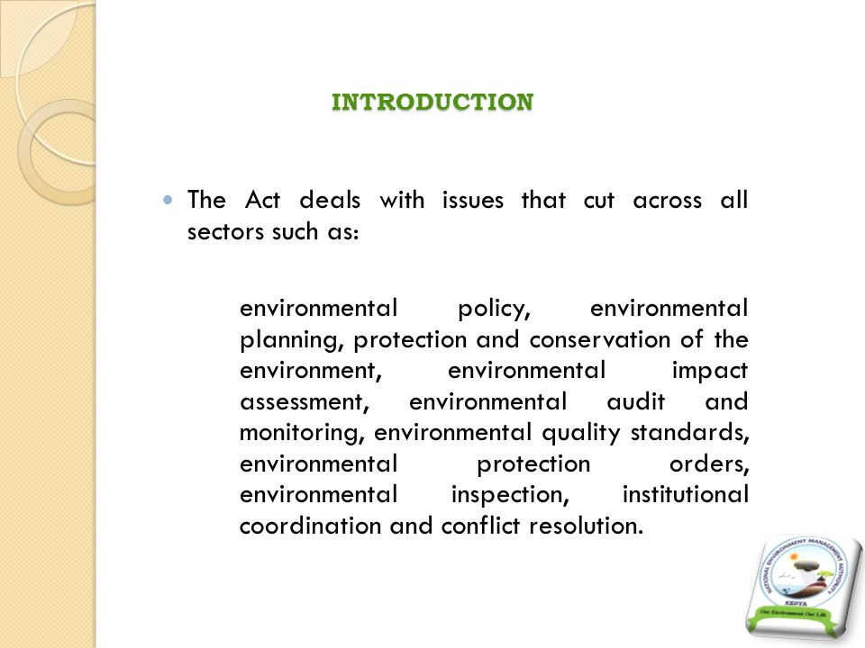 INTRODUCTION The Act deals with issues that cut across all sectors such as: environmental policy, environmental planning, protection and conservation of the environment, environmental impact assessment, environmental audit and monitoring, environmental quality standards, environmental protection orders, environmental inspection, institutional coordination and conflict resolution.