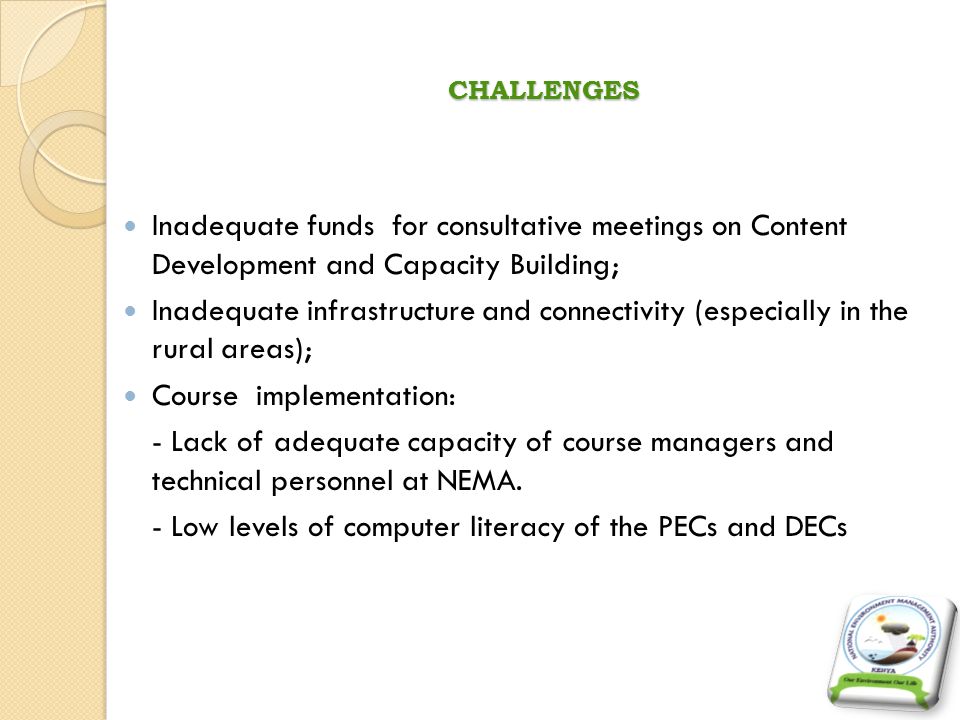 CHALLENGES Inadequate funds for consultative meetings on Content Development and Capacity Building; Inadequate infrastructure and connectivity (especially in the rural areas); Course implementation: - Lack of adequate capacity of course managers and technical personnel at NEMA.