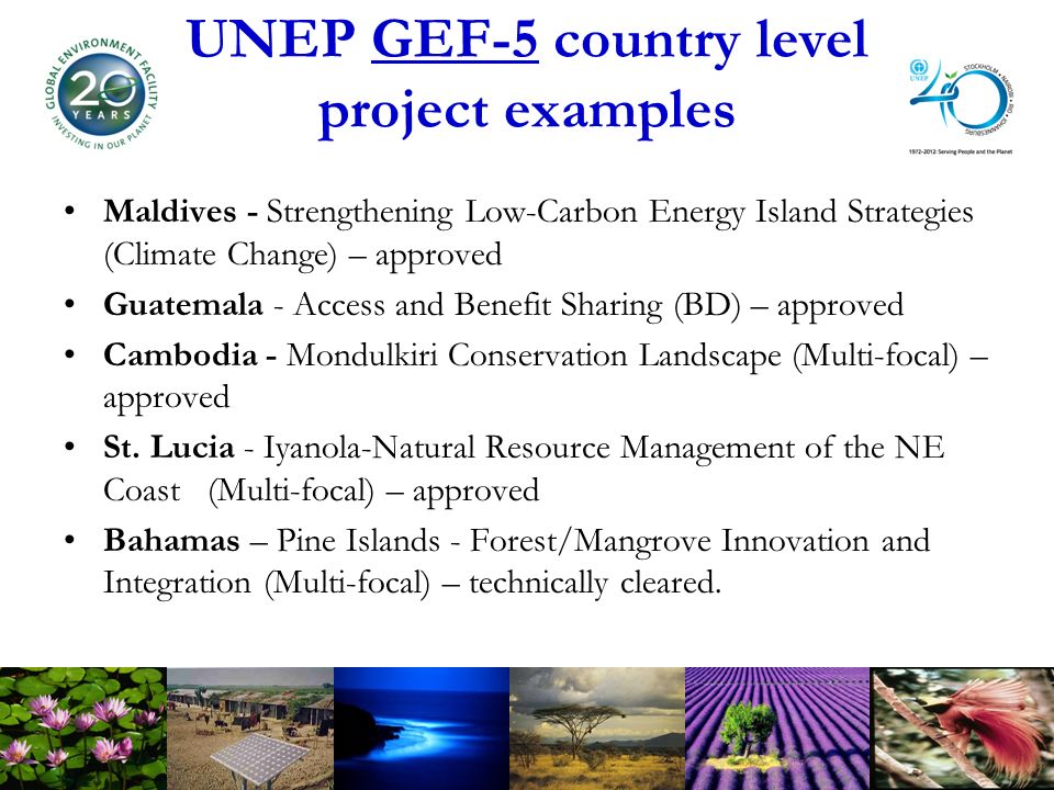 UNEP GEF-5 country level project examples Maldives - Strengthening Low-Carbon Energy Island Strategies (Climate Change) – approved Guatemala - Access and Benefit Sharing (BD) – approved Cambodia - Mondulkiri Conservation Landscape (Multi-focal) – approved St.