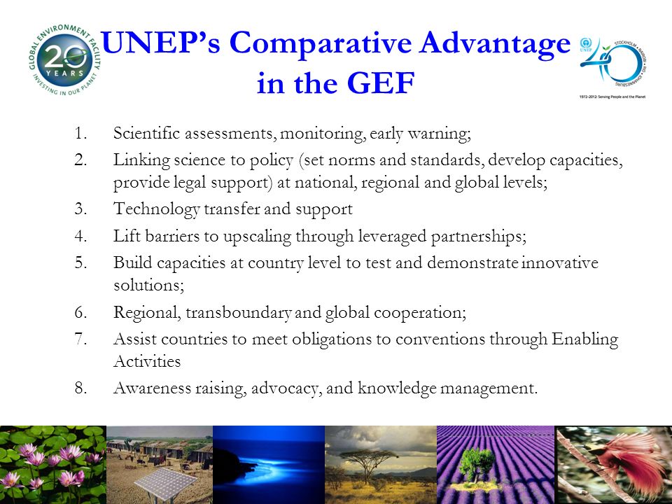 UNEPs Comparative Advantage in the GEF 1.Scientific assessments, monitoring, early warning; 2.Linking science to policy (set norms and standards, develop capacities, provide legal support) at national, regional and global levels; 3.Technology transfer and support 4.Lift barriers to upscaling through leveraged partnerships; 5.Build capacities at country level to test and demonstrate innovative solutions; 6.Regional, transboundary and global cooperation; 7.Assist countries to meet obligations to conventions through Enabling Activities 8.Awareness raising, advocacy, and knowledge management.