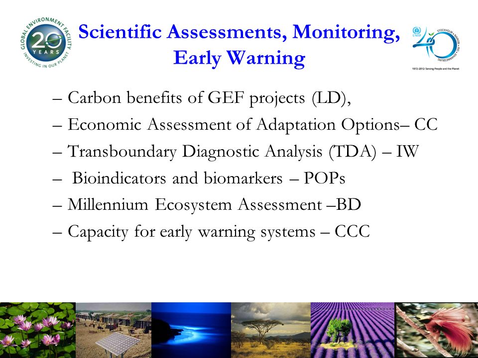 Scientific Assessments, Monitoring, Early Warning –Carbon benefits of GEF projects (LD), –Economic Assessment of Adaptation Options– CC –Transboundary Diagnostic Analysis (TDA) – IW – Bioindicators and biomarkers – POPs –Millennium Ecosystem Assessment –BD –Capacity for early warning systems – CCC