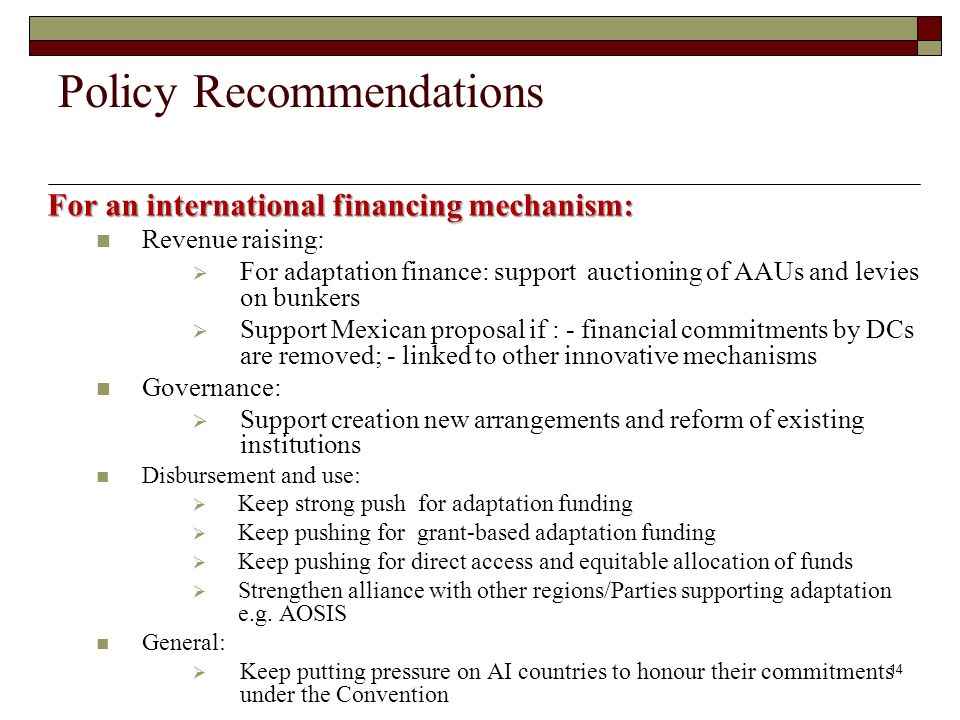 For an international financing mechanism: Revenue raising: For adaptation finance: support auctioning of AAUs and levies on bunkers Support Mexican proposal if : - financial commitments by DCs are removed; - linked to other innovative mechanisms Governance: Support creation new arrangements and reform of existing institutions Disbursement and use: Keep strong push for adaptation funding Keep pushing for grant-based adaptation funding Keep pushing for direct access and equitable allocation of funds Strengthen alliance with other regions/Parties supporting adaptation e.g.