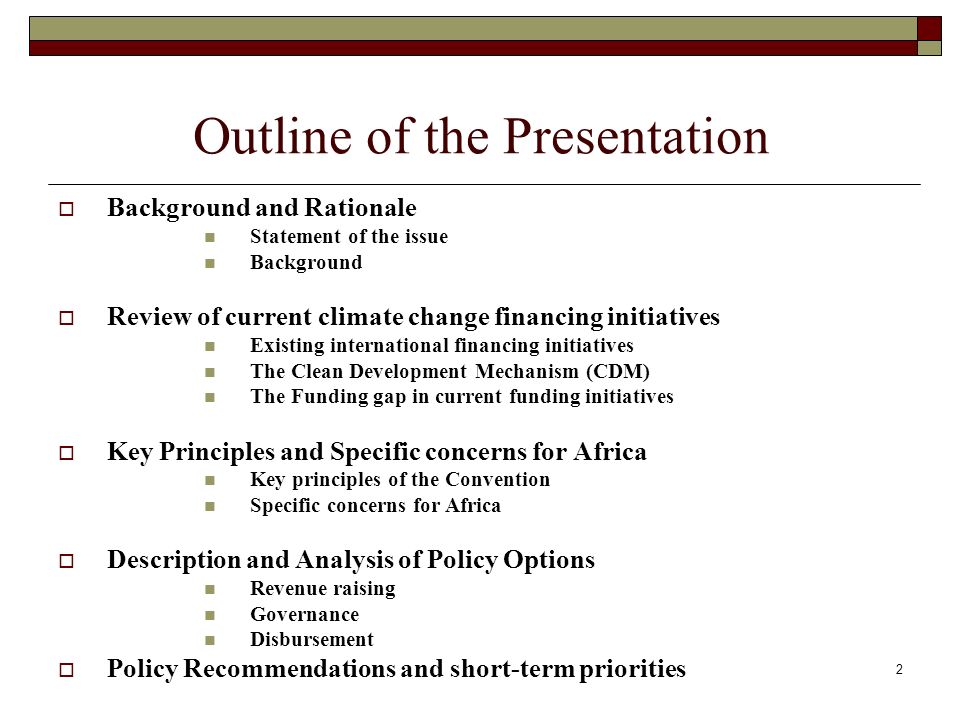 Outline of the Presentation Background and Rationale Statement of the issue Background Review of current climate change financing initiatives Existing international financing initiatives The Clean Development Mechanism (CDM) The Funding gap in current funding initiatives Key Principles and Specific concerns for Africa Key principles of the Convention Specific concerns for Africa Description and Analysis of Policy Options Revenue raising Governance Disbursement Policy Recommendations and short-term priorities 2