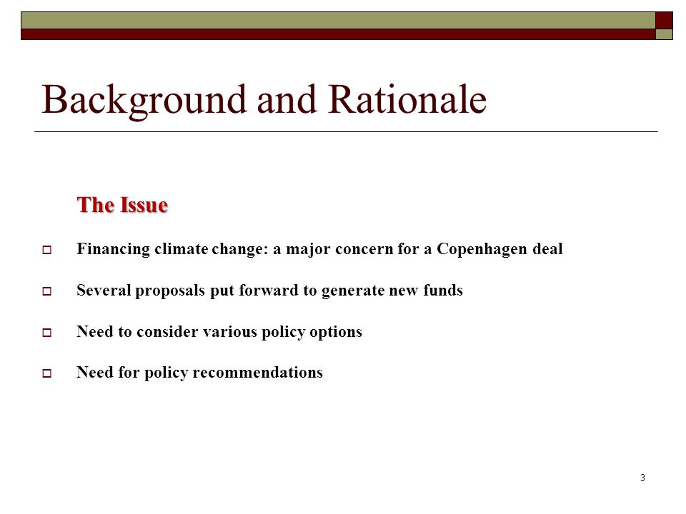 Background and Rationale The Issue Financing climate change: a major concern for a Copenhagen deal Several proposals put forward to generate new funds Need to consider various policy options Need for policy recommendations 3