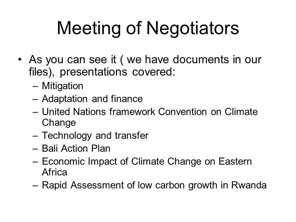 Meeting of Negotiators As you can see it ( we have documents in our files), presentations covered: –Mitigation –Adaptation and finance –United Nations framework Convention on Climate Change –Technology and transfer –Bali Action Plan –Economic Impact of Climate Change on Eastern Africa –Rapid Assessment of low carbon growth in Rwanda