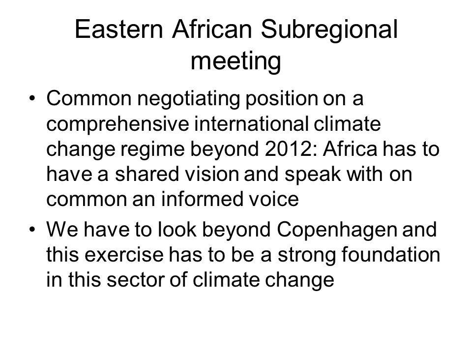 Eastern African Subregional meeting Common negotiating position on a comprehensive international climate change regime beyond 2012: Africa has to have a shared vision and speak with on common an informed voice We have to look beyond Copenhagen and this exercise has to be a strong foundation in this sector of climate change