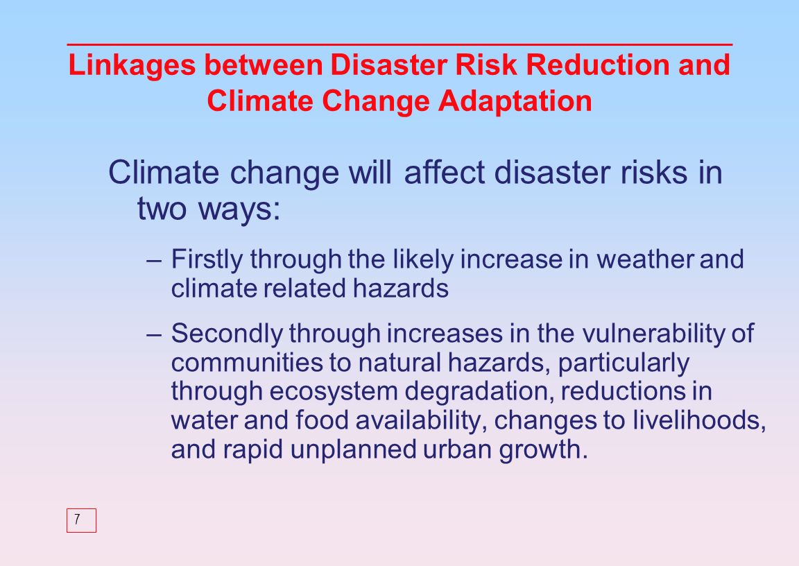 7 Climate change will affect disaster risks in two ways: –Firstly through the likely increase in weather and climate related hazards –Secondly through increases in the vulnerability of communities to natural hazards, particularly through ecosystem degradation, reductions in water and food availability, changes to livelihoods, and rapid unplanned urban growth.