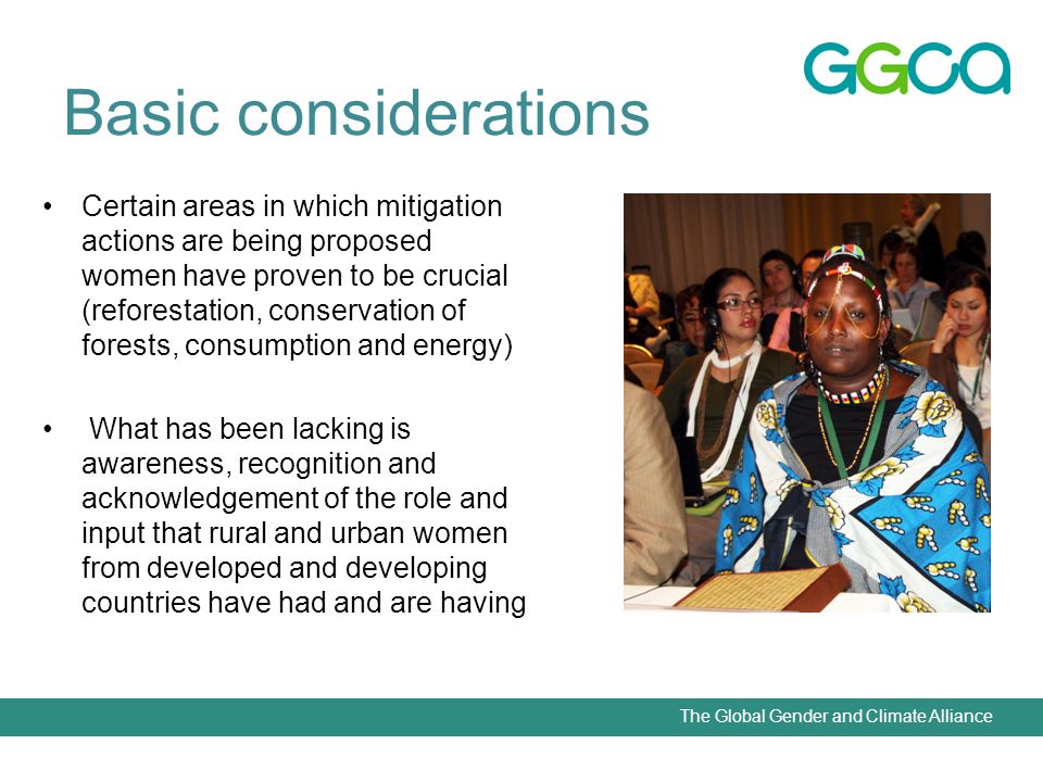 The Global Gender and Climate Alliance Basic considerations Certain areas in which mitigation actions are being proposed women have proven to be crucial (reforestation, conservation of forests, consumption and energy) What has been lacking is awareness, recognition and acknowledgement of the role and input that rural and urban women from developed and developing countries have had and are having