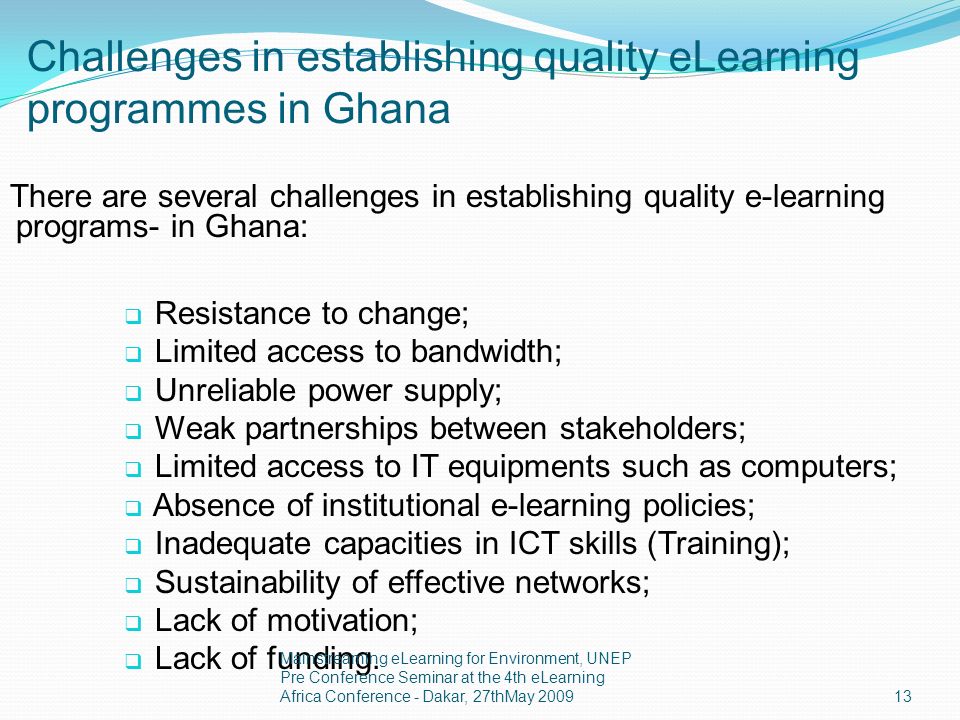 Challenges in establishing quality eLearning programmes in Ghana There are several challenges in establishing quality e-learning programs- in Ghana: Resistance to change; Limited access to bandwidth; Unreliable power supply; Weak partnerships between stakeholders; Limited access to IT equipments such as computers; Absence of institutional e-learning policies; Inadequate capacities in ICT skills (Training); Sustainability of effective networks; Lack of motivation; Lack of funding.