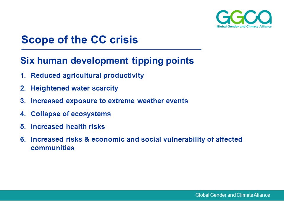 Global Gender and Climate Aliance Scope of the CC crisis Six human development tipping points 1.Reduced agricultural productivity 2.Heightened water scarcity 3.Increased exposure to extreme weather events 4.Collapse of ecosystems 5.Increased health risks 6.Increased risks & economic and social vulnerability of affected communities