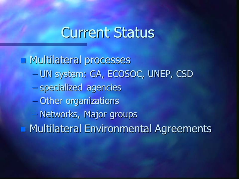 Current Status n Multilateral processes –UN system: GA, ECOSOC, UNEP, CSD –specialized agencies –Other organizations –Networks, Major groups n Multilateral Environmental Agreements