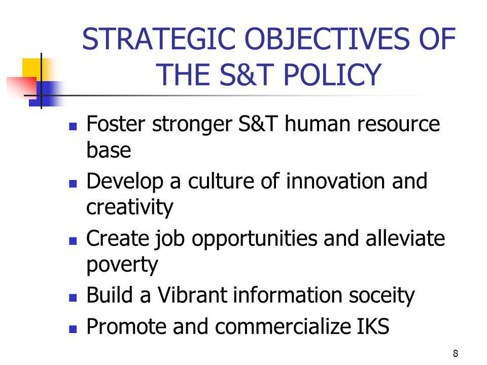 8 STRATEGIC OBJECTIVES OF THE S&T POLICY Foster stronger S&T human resource base Develop a culture of innovation and creativity Create job opportunities and alleviate poverty Build a Vibrant information soceity Promote and commercialize IKS