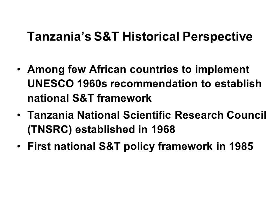 Tanzanias S&T Historical Perspective Among few African countries to implement UNESCO 1960s recommendation to establish national S&T framework Tanzania National Scientific Research Council (TNSRC) established in 1968 First national S&T policy framework in 1985