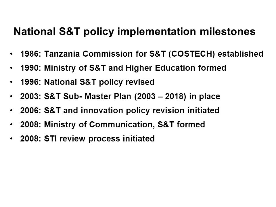 National S&T policy implementation milestones 1986: Tanzania Commission for S&T (COSTECH) established 1990: Ministry of S&T and Higher Education formed 1996: National S&T policy revised 2003: S&T Sub- Master Plan (2003 – 2018) in place 2006: S&T and innovation policy revision initiated 2008: Ministry of Communication, S&T formed 2008: STI review process initiated