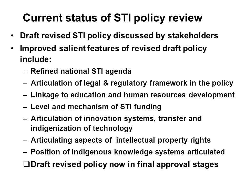Current status of STI policy review Draft revised STI policy discussed by stakeholders Improved salient features of revised draft policy include: –Refined national STI agenda –Articulation of legal & regulatory framework in the policy –Linkage to education and human resources development –Level and mechanism of STI funding –Articulation of innovation systems, transfer and indigenization of technology –Articulating aspects of intellectual property rights –Position of indigenous knowledge systems articulated Draft revised policy now in final approval stages