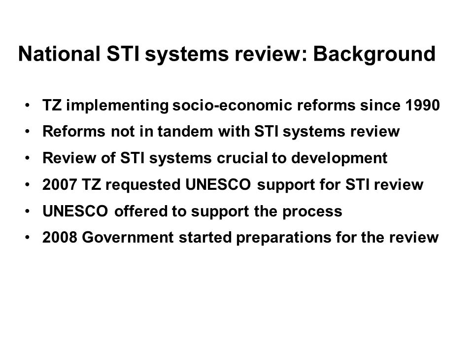 National STI systems review: Background TZ implementing socio-economic reforms since 1990 Reforms not in tandem with STI systems review Review of STI systems crucial to development 2007 TZ requested UNESCO support for STI review UNESCO offered to support the process 2008 Government started preparations for the review