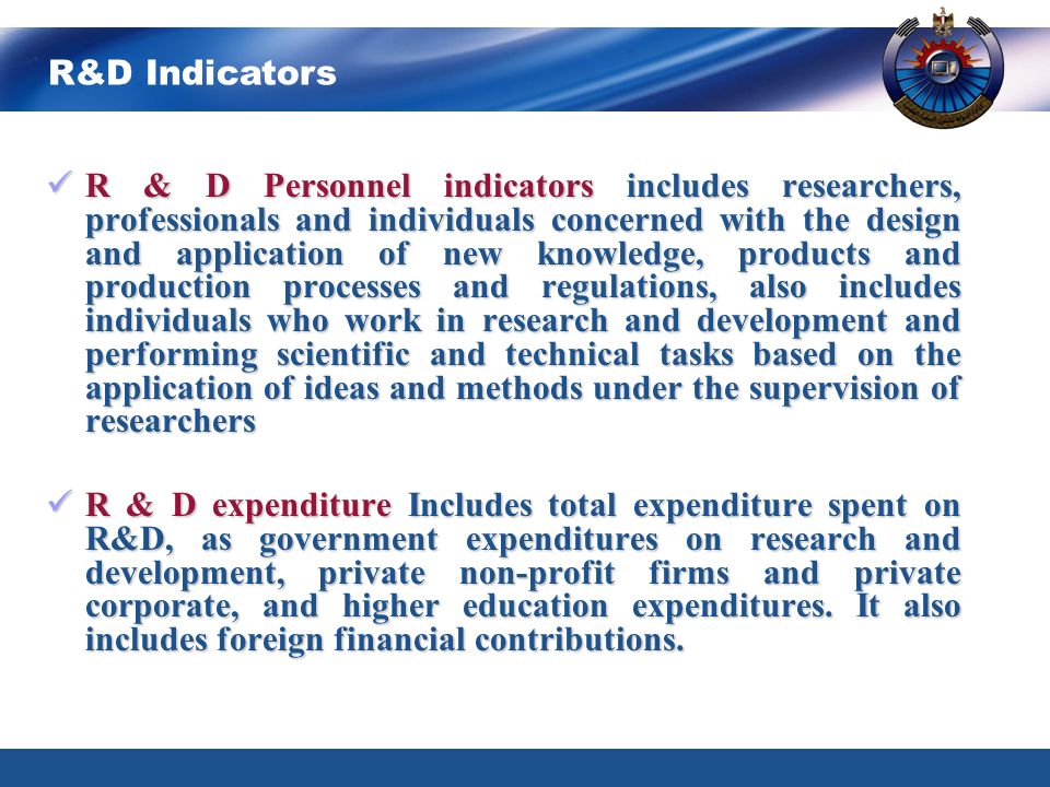 R & D Personnel indicators includes researchers, professionals and individuals concerned with the design and application of new knowledge, products and production processes and regulations, also includes individuals who work in research and development and performing scientific and technical tasks based on the application of ideas and methods under the supervision of researchers R & D Personnel indicators includes researchers, professionals and individuals concerned with the design and application of new knowledge, products and production processes and regulations, also includes individuals who work in research and development and performing scientific and technical tasks based on the application of ideas and methods under the supervision of researchers R & D expenditure Includes total expenditure spent on R&D, as government expenditures on research and development, private non-profit firms and private corporate, and higher education expenditures.