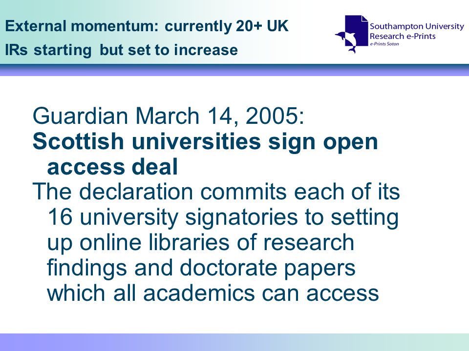 External momentum: currently 20+ UK IRs starting but set to increase Guardian March 14, 2005: Scottish universities sign open access deal The declaration commits each of its 16 university signatories to setting up online libraries of research findings and doctorate papers which all academics can access