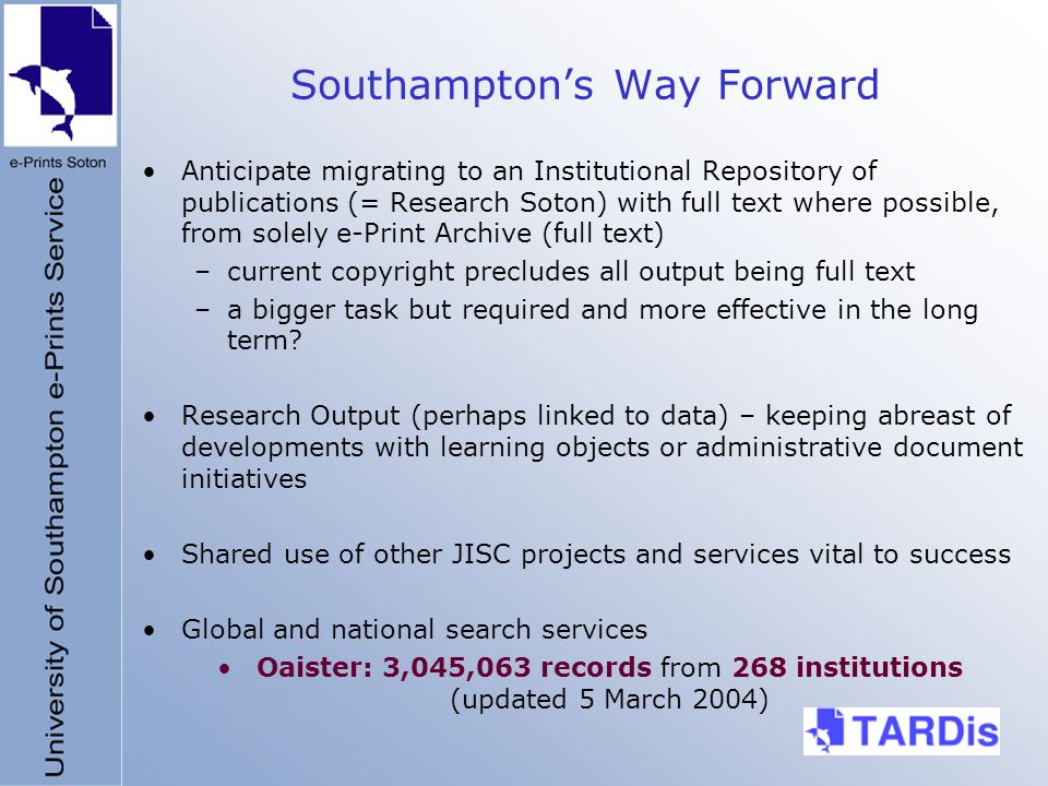 Southamptons Way Forward Anticipate migrating to an Institutional Repository of publications (= Research Soton) with full text where possible, from solely e-Print Archive (full text) –current copyright precludes all output being full text –a bigger task but required and more effective in the long term.