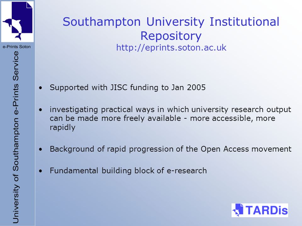 Supported with JISC funding to Jan 2005 investigating practical ways in which university research output can be made more freely available - more accessible, more rapidly Background of rapid progression of the Open Access movement Fundamental building block of e-research Southampton University Institutional Repository