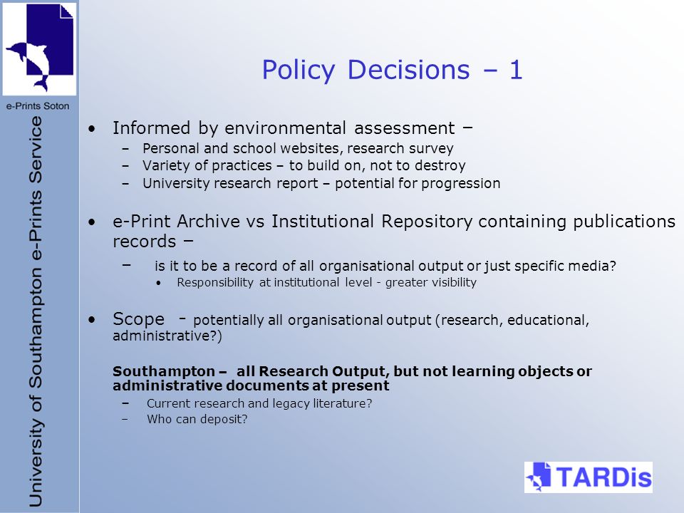 Policy Decisions – 1 Informed by environmental assessment – –Personal and school websites, research survey –Variety of practices – to build on, not to destroy –University research report – potential for progression e-Print Archive vs Institutional Repository containing publications records – – is it to be a record of all organisational output or just specific media.