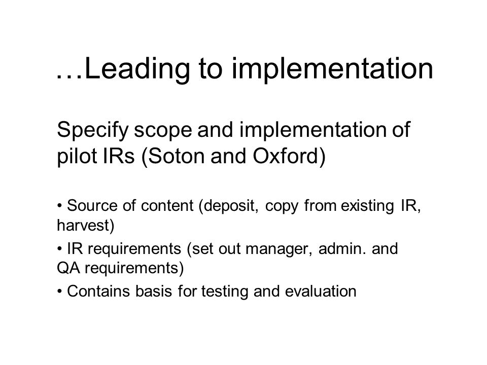 …Leading to implementation Specify scope and implementation of pilot IRs (Soton and Oxford) Source of content (deposit, copy from existing IR, harvest) IR requirements (set out manager, admin.