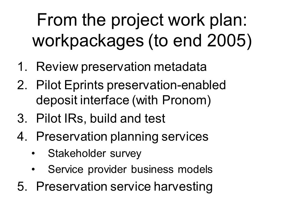 From the project work plan: workpackages (to end 2005) 1.Review preservation metadata 2.Pilot Eprints preservation-enabled deposit interface (with Pronom) 3.Pilot IRs, build and test 4.Preservation planning services Stakeholder survey Service provider business models 5.Preservation service harvesting