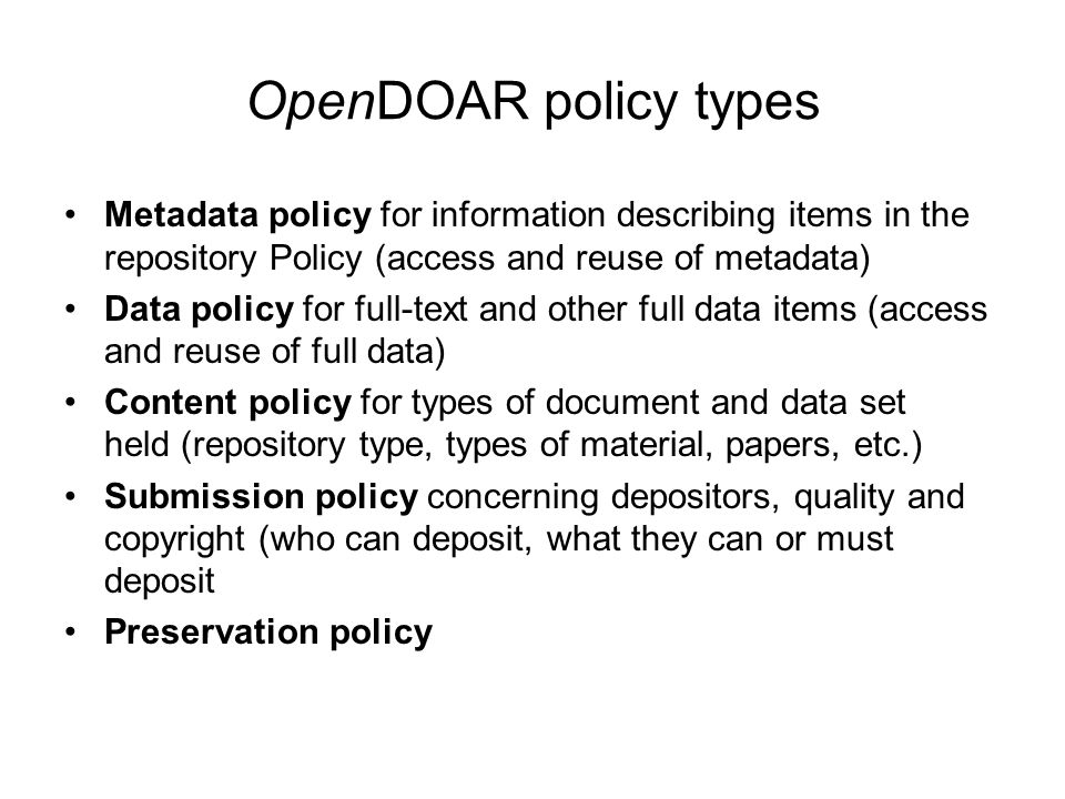 OpenDOAR policy types Metadata policy for information describing items in the repository Policy (access and reuse of metadata) Data policy for full-text and other full data items (access and reuse of full data) Content policy for types of document and data set held (repository type, types of material, papers, etc.) Submission policy concerning depositors, quality and copyright (who can deposit, what they can or must deposit Preservation policy