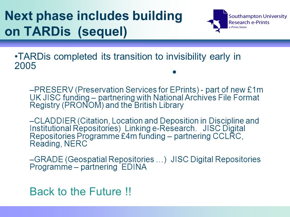 Next phase includes building on TARDis (sequel) TARDis completed its transition to invisibility early in 2005 –PRESERV (Preservation Services for EPrints) - part of new £1m UK JISC funding – partnering with National Archives File Format Registry (PRONOM) and the British Library –CLADDIER (Citation, Location and Deposition in Discipline and Institutional Repositories) Linking e-Research.