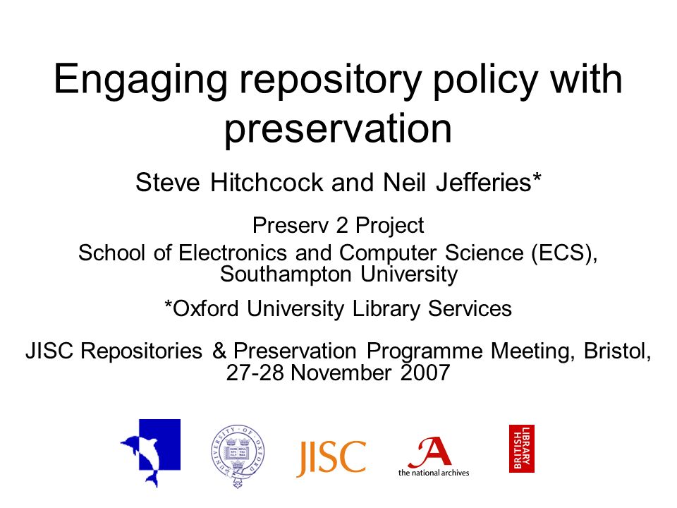 Engaging repository policy with preservation Steve Hitchcock and Neil Jefferies* Preserv 2 Project School of Electronics and Computer Science (ECS), Southampton University *Oxford University Library Services JISC Repositories & Preservation Programme Meeting, Bristol, November 2007