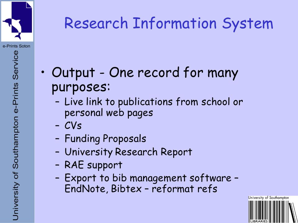 Output - One record for many purposes: –Live link to publications from school or personal web pages –CVs –Funding Proposals –University Research Report –RAE support –Export to bib management software – EndNote, Bibtex – reformat refs Research Information System