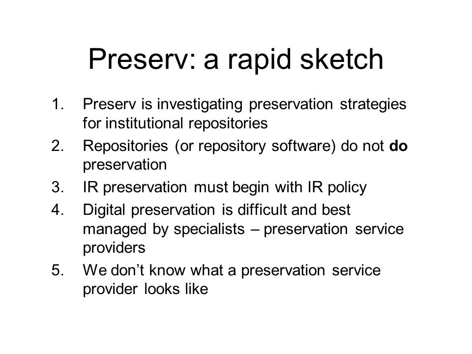 Preserv: a rapid sketch 1.Preserv is investigating preservation strategies for institutional repositories 2.Repositories (or repository software) do not do preservation 3.IR preservation must begin with IR policy 4.Digital preservation is difficult and best managed by specialists – preservation service providers 5.We dont know what a preservation service provider looks like