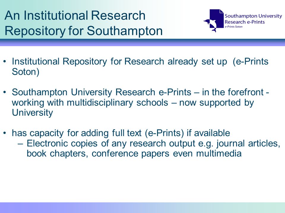 An Institutional Research Repository for Southampton Institutional Repository for Research already set up (e-Prints Soton) Southampton University Research e-Prints – in the forefront - working with multidisciplinary schools – now supported by University has capacity for adding full text (e-Prints) if available –Electronic copies of any research output e.g.