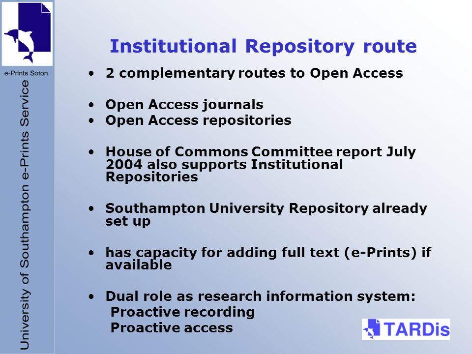 Institutional Repository route 2 complementary routes to Open Access Open Access journals Open Access repositories House of Commons Committee report July 2004 also supports Institutional Repositories Southampton University Repository already set up has capacity for adding full text (e-Prints) if available Dual role as research information system: Proactive recording Proactive access