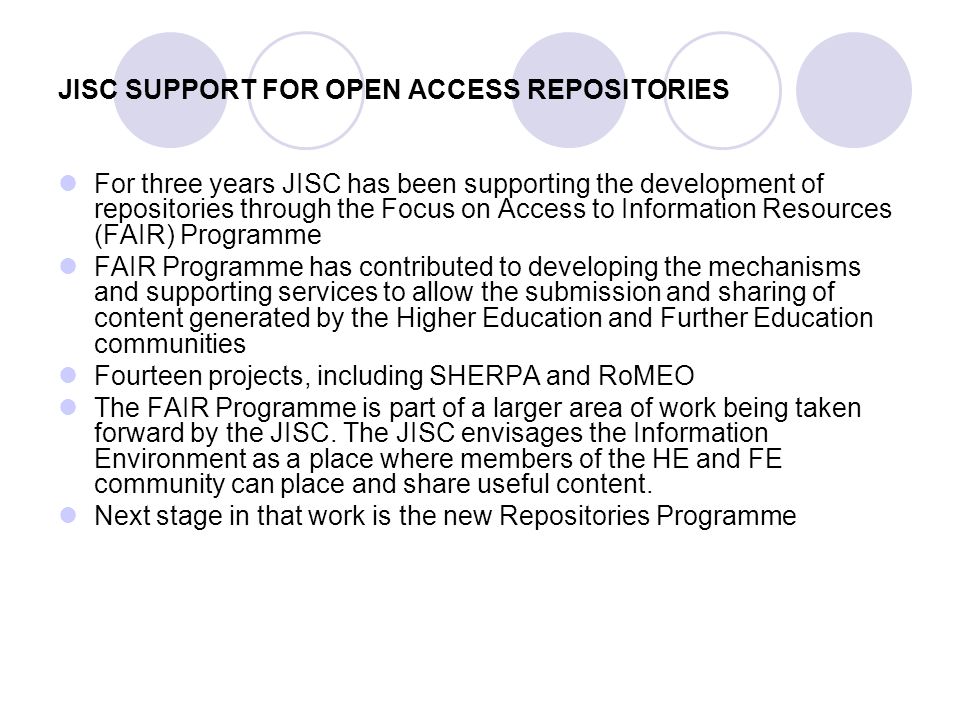 JISC SUPPORT FOR OPEN ACCESS REPOSITORIES For three years JISC has been supporting the development of repositories through the Focus on Access to Information Resources (FAIR) Programme FAIR Programme has contributed to developing the mechanisms and supporting services to allow the submission and sharing of content generated by the Higher Education and Further Education communities Fourteen projects, including SHERPA and RoMEO The FAIR Programme is part of a larger area of work being taken forward by the JISC.