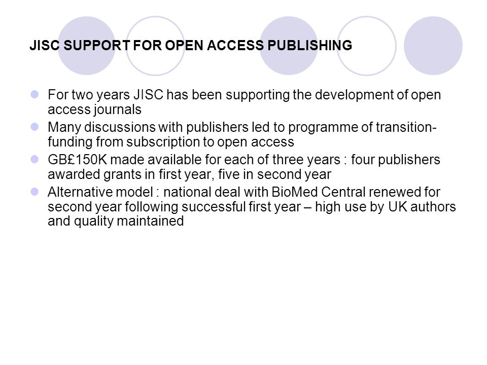 JISC SUPPORT FOR OPEN ACCESS PUBLISHING For two years JISC has been supporting the development of open access journals Many discussions with publishers led to programme of transition- funding from subscription to open access GB£150K made available for each of three years : four publishers awarded grants in first year, five in second year Alternative model : national deal with BioMed Central renewed for second year following successful first year – high use by UK authors and quality maintained