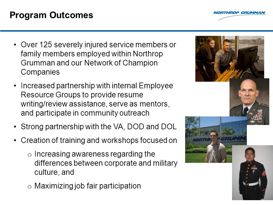 Program Outcomes Over 125 severely injured service members or family members employed within Northrop Grumman and our Network of Champion Companies Increased partnership with internal Employee Resource Groups to provide resume writing/review assistance, serve as mentors, and participate in community outreach Strong partnership with the VA, DOD and DOL Creation of training and workshops focused on o Increasing awareness regarding the differences between corporate and military culture, and o Maximizing job fair participation