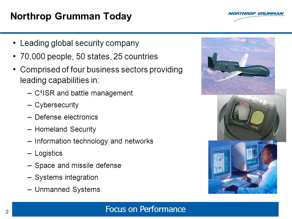 Northrop Grumman Today Leading global security company 70,000 people, 50 states, 25 countries Comprised of four business sectors providing leading capabilities in: – C 4 ISR and battle management – Cybersecurity – Defense electronics – Homeland Security – Information technology and networks – Logistics – Space and missile defense – Systems integration – Unmanned Systems Focus on Performance 2