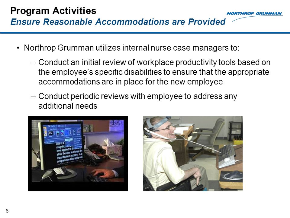 Program Activities Ensure Reasonable Accommodations are Provided Northrop Grumman utilizes internal nurse case managers to: –Conduct an initial review of workplace productivity tools based on the employees specific disabilities to ensure that the appropriate accommodations are in place for the new employee –Conduct periodic reviews with employee to address any additional needs 8
