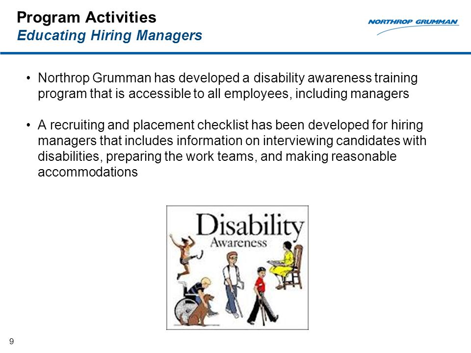 Program Activities Educating Hiring Managers Northrop Grumman has developed a disability awareness training program that is accessible to all employees, including managers A recruiting and placement checklist has been developed for hiring managers that includes information on interviewing candidates with disabilities, preparing the work teams, and making reasonable accommodations 9