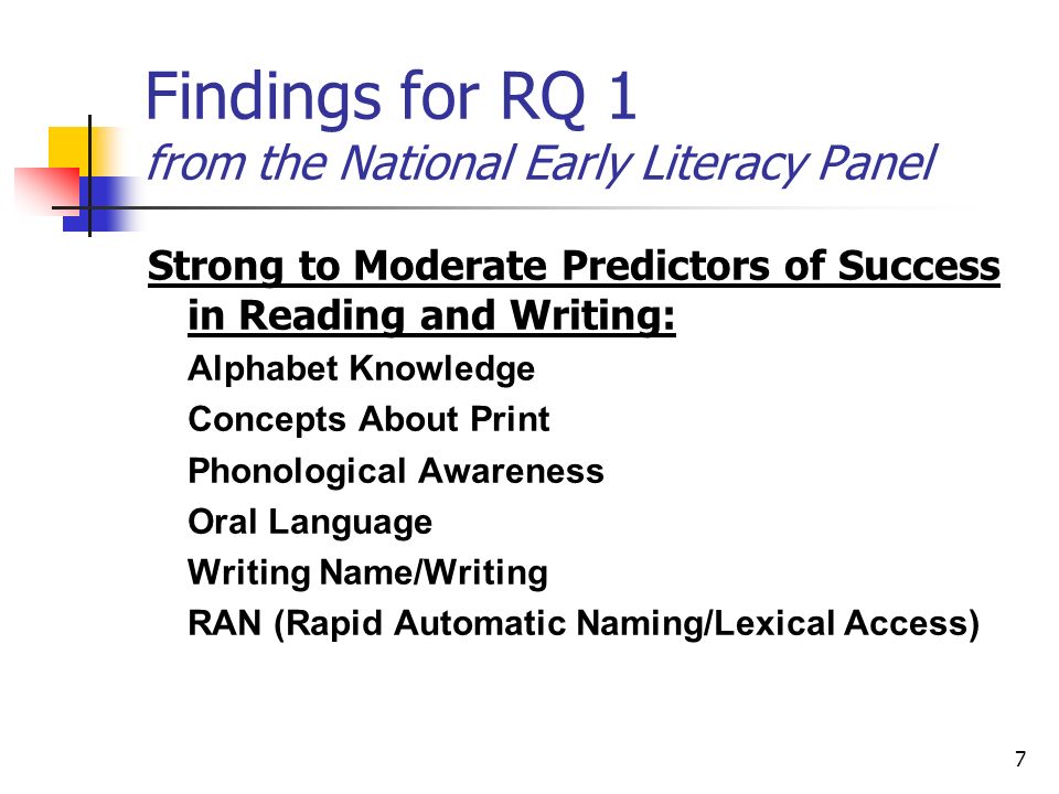 7 Findings for RQ 1 from the National Early Literacy Panel Strong to Moderate Predictors of Success in Reading and Writing: Alphabet Knowledge Concepts About Print Phonological Awareness Oral Language Writing Name/Writing RAN (Rapid Automatic Naming/Lexical Access)