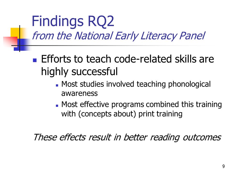 9 Findings RQ2 from the National Early Literacy Panel Efforts to teach code-related skills are highly successful Most studies involved teaching phonological awareness Most effective programs combined this training with (concepts about) print training These effects result in better reading outcomes