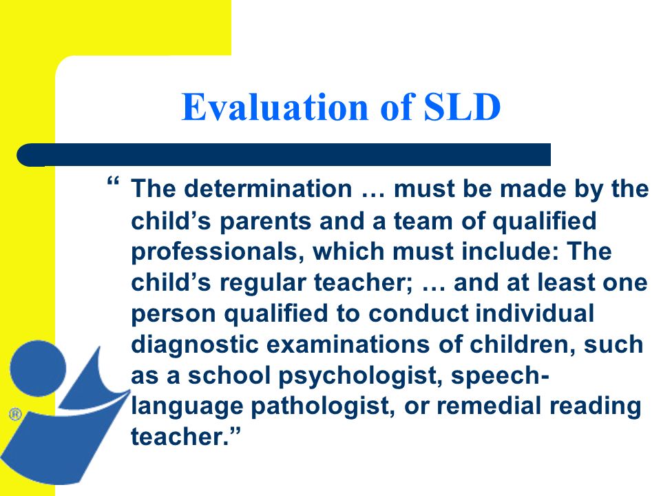 Evaluation of SLD The determination … must be made by the childs parents and a team of qualified professionals, which must include: The childs regular teacher; … and at least one person qualified to conduct individual diagnostic examinations of children, such as a school psychologist, speech- language pathologist, or remedial reading teacher.