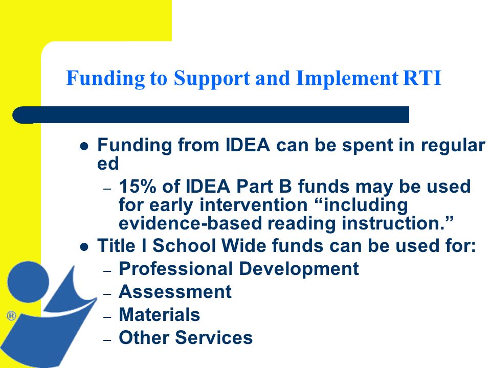 Funding to Support and Implement RTI Funding from IDEA can be spent in regular ed – 15% of IDEA Part B funds may be used for early intervention including evidence-based reading instruction.